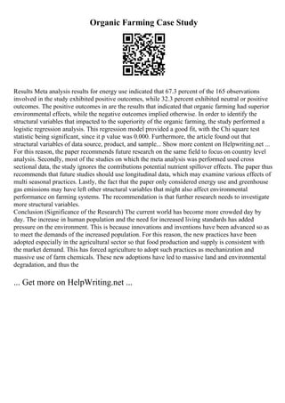 Organic Farming Case Study
Results Meta analysis results for energy use indicated that 67.3 percent of the 165 observations
involved in the study exhibited positive outcomes, while 32.3 percent exhibited neutral or positive
outcomes. The positive outcomes in are the results that indicated that organic farming had superior
environmental effects, while the negative outcomes implied otherwise. In order to identify the
structural variables that impacted to the superiority of the organic farming, the study performed a
logistic regression analysis. This regression model provided a good fit, with the Chi square test
statistic being significant, since it p value was 0.000. Furthermore, the article found out that
structural variables of data source, product, and sample... Show more content on Helpwriting.net ...
For this reason, the paper recommends future research on the same field to focus on country level
analysis. Secondly, most of the studies on which the meta analysis was performed used cross
sectional data, the study ignores the contributions potential nutrient spillover effects. The paper thus
recommends that future studies should use longitudinal data, which may examine various effects of
multi seasonal practices. Lastly, the fact that the paper only considered energy use and greenhouse
gas emissions may have left other structural variables that might also affect environmental
performance on farming systems. The recommendation is that further research needs to investigate
more structural variables.
Conclusion (Significance of the Research) The current world has become more crowded day by
day. The increase in human population and the need for increased living standards has added
pressure on the environment. This is because innovations and inventions have been advanced so as
to meet the demands of the increased population. For this reason, the new practices have been
adopted especially in the agricultural sector so that food production and supply is consistent with
the market demand. This has forced agriculture to adopt such practices as mechanization and
massive use of farm chemicals. These new adoptions have led to massive land and environmental
degradation, and thus the
... Get more on HelpWriting.net ...
 