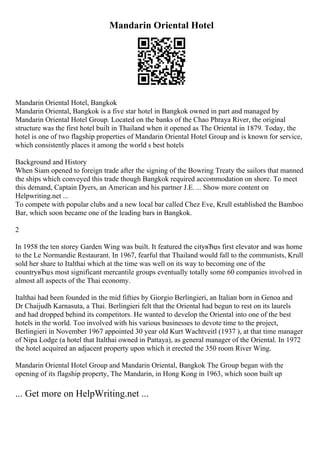 Mandarin Oriental Hotel
Mandarin Oriental Hotel, Bangkok
Mandarin Oriental, Bangkok is a five star hotel in Bangkok owned in part and managed by
Mandarin Oriental Hotel Group. Located on the banks of the Chao Phraya River, the original
structure was the first hotel built in Thailand when it opened as The Oriental in 1879. Today, the
hotel is one of two flagship properties of Mandarin Oriental Hotel Group and is known for service,
which consistently places it among the world s best hotels
Background and History
When Siam opened to foreign trade after the signing of the Bowring Treaty the sailors that manned
the ships which conveyed this trade though Bangkok required accommodation on shore. To meet
this demand, Captain Dyers, an American and his partner J.E. ... Show more content on
Helpwriting.net ...
To compete with popular clubs and a new local bar called Chez Eve, Krull established the Bamboo
Bar, which soon became one of the leading bars in Bangkok.
2
In 1958 the ten storey Garden Wing was built. It featured the cityвЂџs first elevator and was home
to the Le Normandie Restaurant. In 1967, fearful that Thailand would fall to the communists, Krull
sold her share to Italthai which at the time was well on its way to becoming one of the
countryвЂџs most significant mercantile groups eventually totally some 60 companies involved in
almost all aspects of the Thai economy.
Italthai had been founded in the mid fifties by Giorgio Berlingieri, an Italian born in Genoa and
Dr Chaijudh Karnasuta, a Thai. Berlingieri felt that the Oriental had begun to rest on its laurels
and had dropped behind its competitors. He wanted to develop the Oriental into one of the best
hotels in the world. Too involved with his various businesses to devote time to the project,
Berlingieri in November 1967 appointed 30 year old Kurt Wachtveitl (1937 ), at that time manager
of Nipa Lodge (a hotel that Italthai owned in Pattaya), as general manager of the Oriental. In 1972
the hotel acquired an adjacent property upon which it erected the 350 room River Wing.
Mandarin Oriental Hotel Group and Mandarin Oriental, Bangkok The Group began with the
opening of its flagship property, The Mandarin, in Hong Kong in 1963, which soon built up
... Get more on HelpWriting.net ...
 
