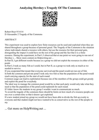Analyzing Hershey s Tragedy Of The Commons
Robert Hoyt 9/14/14
D Alessandro 2 Tragedy of the Commons
ABSTRACT
This experiment was used to explore how finite resources can be used and exploited when they are
shared throughout a group because of personal greed. The Tragedy of the Commons is the situation
where individuals shared a resource with others, but use the resource for their personal gain,
disregarding the impact it could have on the rest of the group and the fact that it is a finite
resource. During the experiment, in Part I, I observed that at one point we were going to run out of
Hershey s ... Show more content on Helpwriting.net ...
In Part II, I got different results because as a group we did not exploit the resources in either of the
ponds
In Part I, I took as many fish as I could, but in Part II, as a group we took only as much as we
needed to survive
If you cooperated that meant that everyone survived and the pond would not run out of fish.
In both the common and private pond I took only two fish so that the population of the pond would
reach carrying capacity for the start of each round.
Common usage can lead to exploitation because one of the members of the group could get greedy
and exploit the pond for everybody.
The ideal way to manage the common pond would be so that each party would only take what they
need so that the population of the pond could replenish for each round.
If I didn t know the students in my group I wouldn t want to communicate as much.
To avoid the tragedy of the commons there should be limits on how much of a resource people can
use over a certain time so that it doesn t get exploited.
If a new student joined my group we would not have been able to divide the fish up evenly to
everyone and that student might not have wanted to be as conservative as the rest of the people in
my
... Get more on HelpWriting.net ...
 