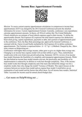 Income Base Apportionment Formula
Mission: To assess current expense apportionment calculations in comparison to income base
apportionment, GCFA (as charged by the 2012 General Conference) presents the attached
information for review. Current Apportionment Formula: Currently, conference s net expenditures
calculate apportionment amounts. In theory, all 501(c)3 entities like The United Methodist
Church should give an estimate of local church expenses equal to their income. To define the
apportionable amount, Net Expenses (E) expresses the total church expenses less deductions:
benevolent giving, capital expenditures, payments to debt, and a portion of apportionments paid
to the conference. Next, the Base Rate percentage (p), approved by General Conference, is
summed with the i factor (i) and finally multiplied by Net Expenses (E) to define conference
apportionments. The Formula is expressed below: A = E * (p + i) Method: Charged by the... Show
more content on Helpwriting.net ...
Conferences with higher than average income, either grow or give at a higher than average rate.
Changing to an income base expense model will cut their ability to give. Thus, redistribution
would come at the cost of previous growth and giving. Summary: GCFA s review of an income
base model illustrates the feasibility of a simplistic and transparent apportionment formula. While
the idea behind an income base model remains relevant, the practicality and feasibility of its
implementation is reduced by its abilities to work best through complexity. Thus, if the income
base model works best through complexity and if the main idea behind the change was for a
simplistic model, then why change the model? Variance of Models: This report focuses on the
variances between an income base model and an expense base model. Listed below are an
explanation of each model and the factors that affect them. For all income base models, Statistical
Table 3 accounts for income used for annual church budget (See
... Get more on HelpWriting.net ...
 
