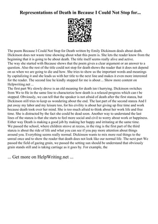 Representations of Death in Because I Could Not Stop for...
The poem Because I Could Not Stop for Death written by Emily Dickinson deals about death.
Dickinson does not waste time showing about what this poem is. She lets the reader know from the
beginning that it is going to be about death. The title itself seems really alive and active.
The way she started with Because shows that the poem gives a clear argument or an answer to a
question. Also the rest of the title could not stop for death shows the reader that it does not depend
on us when we are going to die and how. She tries to show us the important words and meanings
by capitalizing it and she leads us with her title to the next line and makes it even more interested
for the reader. The second line he kindly stopped for me is about ... Show more content on
Helpwriting.net ...
The first part We slowly drove is an old meaning for death isn t hurrying. Dickinson switches
from We to He in the same line to characterize how death is a relaxed progress which can t be
stopped. Obviously, we can tell that the speaker is not afraid of death after the first stanza, but
Dickinson still tries to keep us wondering about the end. The last part of the second stanza And I
put away my labor and my leisure too, for his civility is about her giving up free time and work
because death took over her mind. She is too much afraid to think about her work life and free
time. She is distracted by the fact she could be dead soon. Another way to understand the last
lines of the stanza is that she starts to feel more social and civil to worry about work or happiness.
Either way Death is making a good job by making her happy and irritating at the same time.
We passed the school, where children strove at recess, in the ring is the first part of the third
stanza is about the ride of life and what you can see if you pay more attention about things
around you. Everything seems really normal. Dickinson wants to mix more real things to the
unreal once and to show the reader that death does not look like our normal life. The next part We
passed the field of gazing grain, we passed the setting sun should be understand that obviously
grain stands still and is taking carriage as it goes by. For example, the
... Get more on HelpWriting.net ...
 