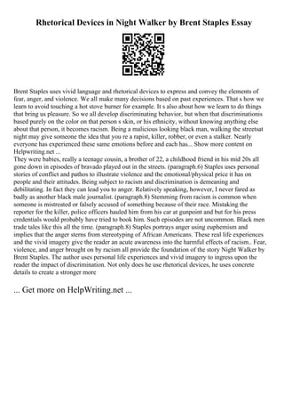 Rhetorical Devices in Night Walker by Brent Staples Essay
Brent Staples uses vivid language and rhetorical devices to express and convey the elements of
fear, anger, and violence. We all make many decisions based on past experiences. That s how we
learn to avoid touching a hot stove burner for example. It s also about how we learn to do things
that bring us pleasure. So we all develop discriminating behavior, but when that discriminationis
based purely on the color on that person s skin, or his ethnicity, without knowing anything else
about that person, it becomes racism. Being a malicious looking black man, walking the streetsat
night may give someone the idea that you re a rapist, killer, robber, or even a stalker. Nearly
everyone has experienced these same emotions before and each has... Show more content on
Helpwriting.net ...
They were babies, really a teenage cousin, a brother of 22, a childhood friend in his mid 20s all
gone down in episodes of bravado played out in the streets. (paragraph.6) Staples uses personal
stories of conflict and pathos to illustrate violence and the emotional/physical price it has on
people and their attitudes. Being subject to racism and discrimination is demeaning and
debilitating. In fact they can lead you to anger. Relatively speaking, however, I never fared as
badly as another black male journalist. (paragraph.8) Stemming from racism is common when
someone is mistreated or falsely accused of something because of their race. Mistaking the
reporter for the killer, police officers hauled him from his car at gunpoint and but for his press
credentials would probably have tried to book him. Such episodes are not uncommon. Black men
trade tales like this all the time. (paragraph.8) Staples portrays anger using euphemism and
implies that the anger sterns from stereotyping of African Americans. These real life experiences
and the vivid imagery give the reader an acute awareness into the harmful effects of racism.. Fear,
violence, and anger brought on by racism all provide the foundation of the story Night Walker by
Brent Staples. The author uses personal life experiences and vivid imagery to ingress upon the
reader the impact of discrimination. Not only does he use rhetorical devices, he uses concrete
details to create a stronger more
... Get more on HelpWriting.net ...
 
