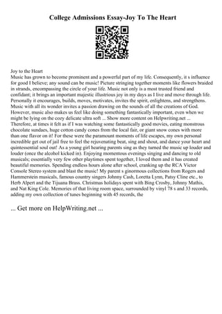 College Admissions Essay-Joy To The Heart
Joy to the Heart
Music has grown to become prominent and a powerful part of my life. Consequently, it s influence
for good I believe; any sound can be music! Picture stringing together moments like flowers braided
in strands, encompassing the circle of your life. Music not only is a most trusted friend and
confidant; it brings an important majestic illustrious joy in my days as I live and move through life.
Personally it encourages, builds, moves, motivates, invites the spirit, enlightens, and strengthens.
Music with all its wonder invites a passion drawing on the sounds of all the creations of God.
However, music also makes us feel like doing something fantastically important, even when we
might be lying on the cozy delicate ultra soft ... Show more content on Helpwriting.net ...
Therefore, at times it felt as if I was watching some fantastically good movies, eating monstrous
chocolate sundaes, huge cotton candy cones from the local fair, or giant snow cones with more
than one flavor on it! For these were the paramount moments of life escapes, my own personal
incredible get out of jail free to feel the rejuvenating beat, sing and shout, and dance your heart and
quintessential soul out! As a young girl hearing parents sing as they turned the music up louder and
louder (once the alcohol kicked in). Enjoying momentous evenings singing and dancing to old
musicals; essentially very few other playtimes spent together, I loved them and it has created
beautiful memories. Spending endless hours alone after school, cranking up the RCA Victor
Console Stereo system and blast the music! My parent s ginormous collections from Rogers and
Hammerstein musicals, famous country singers Johnny Cash, Loretta Lynn, Patsy Cline etc., to
Herb Alpert and the Tijuana Brass. Christmas holidays spent with Bing Crosby, Johnny Mathis,
and Nat King Cole. Memories of that living room space, surrounded by vinyl 78 s and 33 records,
adding my own collection of tunes beginning with 45 records, the
... Get more on HelpWriting.net ...
 