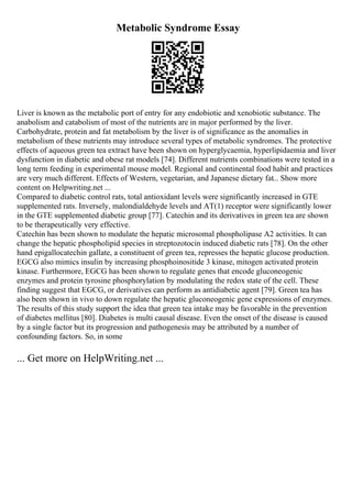 Metabolic Syndrome Essay
Liver is known as the metabolic port of entry for any endobiotic and xenobiotic substance. The
anabolism and catabolism of most of the nutrients are in major performed by the liver.
Carbohydrate, protein and fat metabolism by the liver is of significance as the anomalies in
metabolism of these nutrients may introduce several types of metabolic syndromes. The protective
effects of aqueous green tea extract have been shown on hyperglycaemia, hyperlipidaemia and liver
dysfunction in diabetic and obese rat models [74]. Different nutrients combinations were tested in a
long term feeding in experimental mouse model. Regional and continental food habit and practices
are very much different. Effects of Western, vegetarian, and Japanese dietary fat... Show more
content on Helpwriting.net ...
Compared to diabetic control rats, total antioxidant levels were significantly increased in GTE
supplemented rats. Inversely, malondialdehyde levels and AT(1) receptor were significantly lower
in the GTE supplemented diabetic group [77]. Catechin and its derivatives in green tea are shown
to be therapeutically very effective.
Catechin has been shown to modulate the hepatic microsomal phospholipase A2 activities. It can
change the hepatic phospholipid species in streptozotocin induced diabetic rats [78]. On the other
hand epigallocatechin gallate, a constituent of green tea, represses the hepatic glucose production.
EGCG also mimics insulin by increasing phosphoinositide 3 kinase, mitogen activated protein
kinase. Furthermore, EGCG has been shown to regulate genes that encode gluconeogenic
enzymes and protein tyrosine phosphorylation by modulating the redox state of the cell. These
finding suggest that EGCG, or derivatives can perform as antidiabetic agent [79]. Green tea has
also been shown in vivo to down regulate the hepatic gluconeogenic gene expressions of enzymes.
The results of this study support the idea that green tea intake may be favorable in the prevention
of diabetes mellitus [80]. Diabetes is multi causal disease. Even the onset of the disease is caused
by a single factor but its progression and pathogenesis may be attributed by a number of
confounding factors. So, in some
... Get more on HelpWriting.net ...
 