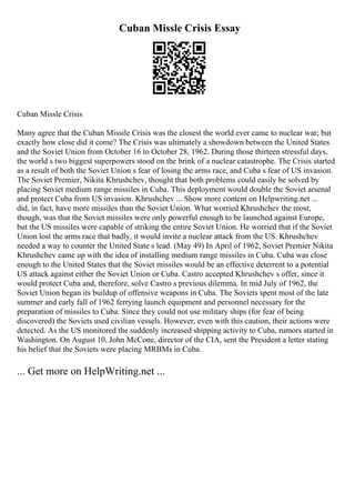 Cuban Missle Crisis Essay
Cuban Missle Crisis
Many agree that the Cuban Missile Crisis was the closest the world ever came to nuclear war; but
exactly how close did it come? The Crisis was ultimately a showdown between the United States
and the Soviet Union from October 16 to October 28, 1962. During those thirteen stressful days,
the world s two biggest superpowers stood on the brink of a nuclear catastrophe. The Crisis started
as a result of both the Soviet Union s fear of losing the arms race, and Cuba s fear of US invasion.
The Soviet Premier, Nikita Khrushchev, thought that both problems could easily be solved by
placing Soviet medium range missiles in Cuba. This deployment would double the Soviet arsenal
and protect Cuba from US invasion. Khrushchev ... Show more content on Helpwriting.net ...
did, in fact, have more missiles than the Soviet Union. What worried Khrushchev the most,
though, was that the Soviet missiles were only powerful enough to be launched against Europe,
but the US missiles were capable of striking the entire Soviet Union. He worried that if the Soviet
Union lost the arms race that badly, it would invite a nuclear attack from the US. Khrushchev
needed a way to counter the United State s lead. (May 49) In April of 1962, Soviet Premier Nikita
Khrushchev came up with the idea of installing medium range missiles in Cuba. Cuba was close
enough to the United States that the Soviet missiles would be an effective deterrent to a potential
US attack against either the Soviet Union or Cuba. Castro accepted Khrushchev s offer, since it
would protect Cuba and, therefore, solve Castro s previous dilemma. In mid July of 1962, the
Soviet Union began its buildup of offensive weapons in Cuba. The Soviets spent most of the late
summer and early fall of 1962 ferrying launch equipment and personnel necessary for the
preparation of missiles to Cuba. Since they could not use military ships (for fear of being
discovered) the Soviets used civilian vessels. However, even with this caution, their actions were
detected. As the US monitored the suddenly increased shipping activity to Cuba, rumors started in
Washington. On August 10, John McCone, director of the CIA, sent the President a letter stating
his belief that the Soviets were placing MRBMs in Cuba.
... Get more on HelpWriting.net ...
 