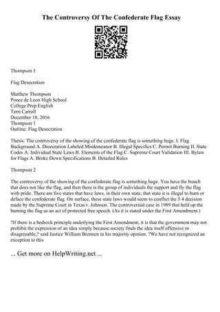The Controversy Of The Confederate Flag Essay
Thompson 1
Flag Desecration
Matthew Thompson
Ponce de Leon High School
College Prep English
Terri Carroll
December 18, 2016
Thompson 1
Outline: Flag Desecration
Thesis: The controversy of the showing of the confederate flag is something huge. I. Flag
Background A. Desecration Labeled Misdemeanor B. Illegal Specifics C. Permit Burning II. State
Codes A. Individual State Laws B. Elements of the Flag C. Supreme Court Validation III. Bylaw
for Flags A. Broke Down Specifications B. Detailed Rules
Thompson 2
The controversy of the showing of the confederate flag is something huge. You have the bunch
that does not like the flag, and then there is the group of individuals the support and fly the flag
with pride. There are five states that have laws, in their own state, that state it is illegal to burn or
deface the confederate flag. On surface, these state laws would seem to conflict the 5 4 decision
made by the Supreme Court in Texasv. Johnson. The controversial case in 1989 that held up the
burning the flag as an act of protected free speech. (As it is stated under the First Amendment.)
?If there is a bedrock principle underlying the First Amendment, it is that the government may not
prohibit the expression of an idea simply because society finds the idea itself offensive or
disagreeable,? said Justice William Brennen in his majority opinion. ?We have not recognized an
exception to this
... Get more on HelpWriting.net ...
 