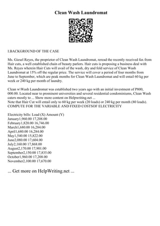 Clean Wash Laundromat
I.BACKGROUND OF THE CASE
Ms. Giesel Reyes, the proprietor of Clean Wash Laundromat, reread the recently received fax from
Hair cuts, a well established chain of beauty parlors. Hair cuts is proposing a business deal with
Ms. Reyes wherein Hair Cuts will avail of the wash, dry and fold service of Clean Wash
Laundromat at 15% off the regular price. The service will cover a period of four months from
June to September, which are peak months for Clean Wash Laundromat and will entail 60 kg per
week or 240 kg per month of laundry.
Clean wWash Laundromat was established two years ago with an initial investment of P800,
000.00. Located near to prominent universities and several residential condominiums, Clean Wash
caters mostly to ... Show more content on Helpwriting.net ...
Note that Hair Cut will entail only to 60 kg per week (20 loads) or 240 kg per month (80 loads).
COMPUTE FOR THE VARIABLE AND FIXED COSTSOF ELECTRICITY
Electricity bills: Load (X) Amount (Y)
January1,960.00 17,208.00
February1,820.00 16,746.00
March1,680.00 16,284.00
April1,680.00 16,284.00
May1,540.00 15,822.00
June2,080.00 17,604.00
July2,160.00 17,868.00
August2,170.00 17,901.00
September2,150.00 17,835.00
October1,960.00 17,208.00
November2,100.00 17,670.00
... Get more on HelpWriting.net ...
 
