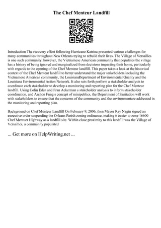 The Chef Menteur Landfill
Introduction The recovery effort following Hurricane Katrina presented various challenges for
many communities throughout New Orleans trying to rebuild their lives. The Village of Versailles
is one such community, however, the Vietnamese American community that populates the village
has a history of being ignored and marginalized from decisions impacting their home, particularly
with regards to the opening of the Chef Menteur landfill. This paper takes a look at the historical
context of the Chef Menteur landfill to better understand the major stakeholders including the
Vietnamese American community, the LouisianaDepartment of Environmental Quality and the
Louisiana Environmental Action Network. It also sets forth perform a stakeholder analysis to
coordinate each stakeholder to develop a monitoring and reporting plan for the Chef Menteur
landfill. Using Colin Eden and Fran Ackerman s stakeholder analysis to inform stakeholder
coordination, and Archon Fung s concept of minipublics, the Department of Sanitation will work
with stakeholders to ensure that the concerns of the community and the environmentare addressed in
the monitoring and reporting plan.
Background on Chef Menteur Landfill On February 9, 2006, then Mayor Ray Nagin signed an
executive order suspending the Orleans Parish zoning ordinance, making it easier to zone 16600
Chef Mentuer Highway as a landfill site. Within close proximity to this landfill was the Village of
Versailles, a community populated
... Get more on HelpWriting.net ...
 