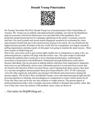 Donald Trump Polarization
On Tuesday November 9th 2016, Donald Trump was elected president of the United States of
America. Mr. Trump was an unlikely and underestimated candidate, not only by the Republican
party he associates with but his Democratic rival and what half of the population. He is
politically inexperienced and ran his campaign capitalizing on the nation s economic concerns
and fears. His racial remarks and sexual assault allegations seemed to be overlooked by voters
and seemed to benefit him due to the racial tensions arising in our nation. He was elected into the
highest position possible, President of the free world. His rise in popularity was largely missed by
polling organizations and data experts. In this paper I am going to examine the main reasons... Show
more content on Helpwriting.net ...
Due to this, core issues such as gun women rights, health care or immigration, to name a few, are
polarized politician s options will align with that of their voter. The same model of individual
learning that underlies these results gives rise to ideological polarization, confirming the
association of polarization with deliberation. Polarization through deliberation comes about
because individuals who are not great at making indirect inferences from unpersuasive arguments
learn more (or, put differently, receive more information perceive as relevant) from sources that
are biased in the direction of their own prior biases, and in learning from those sources, they learn
in a way that strengthens and accentuates those prior biases (Dimitri. 2015. 93 94). Each party
views the other negatively and politics are personal with liberals and conservatives sharing the
passion equally. The divide is there and Donald Trumps views and statements played right into this
growing separation in ideology and unwillingness to compromise to create a better nation for all.
In the end, there may not be any one shot solutions or simple answers. The present degree of
political polarization didn t arise overnight, and seems unlikely to dissipate that quickly, either. But
even if they don t solve the entirety of the problem, many voters are drawn to
... Get more on HelpWriting.net ...
 