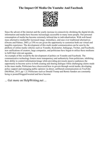 The Impact Of Media On Youtube And Facebook
Since the advent of the internet and the yearly increase in connectivity shrinking the digital divide,
information and media have become increasingly accessible to many more people. Our personal
consumption of media has become extremely tailored due to individualization. With web based
mass alternative mediaoffer increased range, immediacy, and ease over traditional alternatives
(Owens and Palmer, 2003; p 339) we are given the opportunity to customize both our virtual and
tangible experience. The development of this multi modal communication can be seen by the
plethora of online media vehicles such as Youtube, Kickstarter, Indiegogo, Twitter, and Facebook;
new unifications of creators, large companies, and politicians have begun to utilize these mediums
to fulfil their relevant agendas.
An example of this would be the development of politics on Youtube and Facebook. The
communicative technology fosters more transparency and authenticity from politicians, inhibiting
their ability to control information/image while providing previously passive audiences the
opportunity to become active in both creating and sharing dialogue while challenging claims made
in the mass media. Politicians have discovered how to govern through social media, developing
policy support and managing public opinion via direct, unfiltered communication on YouTube
(McMilan, 2015, pp 1 2). Politicians such as Donald Trump and Bernie Sanders are constantly
being re posted/blogged/tweeted and have become
... Get more on HelpWriting.net ...
 