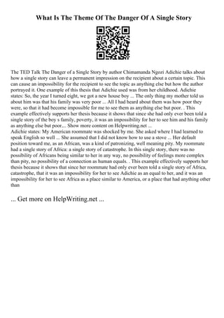 What Is The Theme Of The Danger Of A Single Story
The TED Talk The Danger of a Single Story by author Chimamanda Ngozi Adichie talks about
how a single story can leave a permanent impression on the recipient about a certain topic. This
can cause an impossibility for the recipient to see the topic as anything else but how the author
portrayed it. One example of this thesis that Adichie used was from her childhood. Adichie
states: So, the year I turned eight, we got a new house boy ... The only thing my mother told us
about him was that his family was very poor ... All I had heard about them was how poor they
were, so that it had become impossible for me to see them as anything else but poor. . This
example effectively supports her thesis because it shows that since she had only ever been told a
single story of the boy s family, poverty, it was an impossibility for her to see him and his family
as anything else but poor.... Show more content on Helpwriting.net ...
Adichie states: My American roommate was shocked by me. She asked where I had learned to
speak English so well ... She assumed that I did not know how to use a stove ... Her default
position toward me, as an African, was a kind of patronizing, well meaning pity. My roommate
had a single story of Africa: a single story of catastrophe. In this single story, there was no
possibility of Africans being similar to her in any way, no possibility of feelings more complex
than pity, no possibility of a connection as human equals. . This example effectively supports her
thesis because it shows that since her roommate had only ever been told a single story of Africa,
catastrophe, that it was an impossibility for her to see Adichie as an equal to her, and it was an
impossibility for her to see Africa as a place similar to America, or a place that had anything other
than
... Get more on HelpWriting.net ...
 