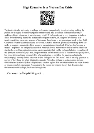 High Education Is A Modern Day Crisis
Tuition to attend a university or college in America has gradually been increasing making the
pursuit for a degree even more expensive than before. The escalation of the affordability of
seeking a higher education is a modern day crisis! A college degree is very important in today s
fields predominantly due to the increase in competition for a job. Degrees are viewed as a
requirement for a numerous amount of jobs even though one is not guaranteed work in that field.
Compared to other countries around the world, America has been gradually dwindling down the
ranks in student s standardized test scores in subjects taught in school. Why has this become a
trend? The pursuit for a higher educationin America should be free for whoever meets admission
standards, as well as maintaining state requirements to their public collegeof choice, regardless of
the applicant s ability to pay. Yes, the government offers financial aid to students who qualify for it,
but being drowned in an ocean of debt after graduation is not ideal for anyone and actually
discouraging. So why should one even attend college in the first place? This is an easy question to
answer if they have got what it takes to graduate. Attending college is an investment in your
education and statistically has a high return; a return higher than an investment in the stock market
or housing market on average. According to the classic investment theory that describes the
decision to attend college, individuals weigh the
... Get more on HelpWriting.net ...
 