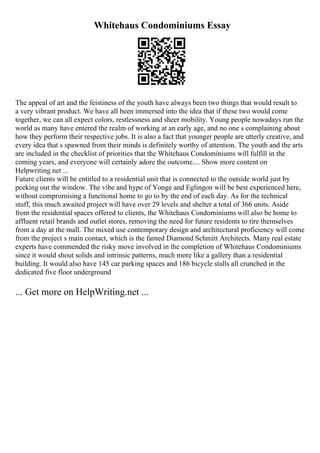 Whitehaus Condominiums Essay
The appeal of art and the feistiness of the youth have always been two things that would result to
a very vibrant product. We have all been immersed into the idea that if these two would come
together, we can all expect colors, restlessness and sheer mobility. Young people nowadays run the
world as many have entered the realm of working at an early age, and no one s complaining about
how they perform their respective jobs. It is also a fact that younger people are utterly creative, and
every idea that s spawned from their minds is definitely worthy of attention. The youth and the arts
are included in the checklist of priorities that the Whitehaus Condominiums will fulfill in the
coming years, and everyone will certainly adore the outcome.... Show more content on
Helpwriting.net ...
Future clients will be entitled to a residential unit that is connected to the outside world just by
peeking out the window. The vibe and hype of Yonge and Eglingon will be best experienced here,
without compromising a functional home to go to by the end of each day. As for the technical
stuff, this much awaited project will have over 29 levels and shelter a total of 366 units. Aside
from the residential spaces offered to clients, the Whitehaus Condominiums will also be home to
affluent retail brands and outlet stores, removing the need for future residents to tire themselves
from a day at the mall. The mixed use contemporary design and architectural proficiency will come
from the project s main contact, which is the famed Diamond Schmitt Architects. Many real estate
experts have commended the risky move involved in the completion of Whitehaus Condominiums
since it would shout solids and intrinsic patterns, much more like a gallery than a residential
building. It would also have 145 car parking spaces and 186 bicycle stalls all crunched in the
dedicated five floor underground
... Get more on HelpWriting.net ...
 