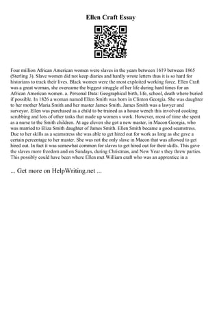Ellen Craft Essay
Four million African American women were slaves in the years between 1619 between 1865
(Sterling 3). Slave women did not keep diaries and hardly wrote letters thus it is so hard for
historians to track their lives. Black women were the most exploited working force. Ellen Craft
was a great woman, she overcame the biggest struggle of her life during hard times for an
African American women. a. Personal Data: Geographical birth, life, school, death where buried
if possible. In 1826 a woman named Ellen Smith was born in Clinton Georgia. She was daughter
to her mother Maria Smith and her master James Smith. James Smith was a lawyer and
surveyor. Ellen was purchased as a child to be trained as a house wench this involved cooking
scrubbing and lots of other tasks that made up women s work. However, most of time she spent
as a nurse to the Smith children. At age eleven she got a new master, in Macon Georgia, who
was married to Eliza Smith daughter of James Smith. Ellen Smith became a good seamstress.
Due to her skills as a seamstress she was able to get hired out for work as long as she gave a
certain percentage to her master. She was not the only slave in Macon that was allowed to get
hired out. In fact it was somewhat common for slaves to get hired out for their skills. This gave
the slaves more freedom and on Sundays, during Christmas, and New Year s they threw parties.
This possibly could have been where Ellen met William craft who was an apprentice in a
... Get more on HelpWriting.net ...
 