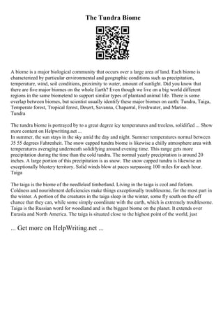 The Tundra Biome
A biome is a major biological community that occurs over a large area of land. Each biome is
characterized by particular environmental and geographic conditions such as precipitation,
temperature, wind, soil conditions, proximity to water, amount of sunlight. Did you know that
there are five major biomes on the whole Earth? Even though we live on a big world different
regions in the same biometend to support similar types of plantand animal life. There is some
overlap between biomes, but scientist usually identify these major biomes on earth: Tundra, Taiga,
Temperate forest, Tropical forest, Desert, Savanna, Chaparral, Freshwater, and Marine.
Tundra
The tundra biome is portrayed by to a great degree icy temperatures and treeless, solidified ... Show
more content on Helpwriting.net ...
In summer, the sun stays in the sky amid the day and night. Summer temperatures normal between
35 55 degrees Fahrenheit. The snow capped tundra biome is likewise a chilly atmosphere area with
temperatures averaging underneath solidifying around evening time. This range gets more
precipitation during the time than the cold tundra. The normal yearly precipitation is around 20
inches. A large portion of this precipitation is as snow. The snow capped tundra is likewise an
exceptionally blustery territory. Solid winds blow at paces surpassing 100 miles for each hour.
Taiga
The taiga is the biome of the needleleaf timberland. Living in the taiga is cool and forlorn.
Coldness and nourishment deficiencies make things exceptionally troublesome, for the most part in
the winter. A portion of the creatures in the taiga sleep in the winter, some fly south on the off
chance that they can, while some simply coordinate with the earth, which is extremely troublesome.
Taiga is the Russian word for woodland and is the biggest biome on the planet. It extends over
Eurasia and North America. The taiga is situated close to the highest point of the world, just
... Get more on HelpWriting.net ...
 