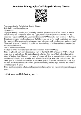Annotated Bibliography On Polycystic Kidney Disease
Assessment details: An Inherited Genetic Disease
Title: Polycystic Kidney Disease
Introduction
Polycystic Kidney Disease (PKD) is a fairly common genetic disorder of the kidneys. It affects
approximately 1in 750 people. There are 2 types, the autosomal dominant (ADPKD) and the
autosomal recessive (ARPKD). Autosomal dominant (ADPKD) is far more common of the two.
The disease presents with lots of cysts on the kidneys and can not be cured. Medication can manage
the symptoms. The symptoms include urinary tract infections, high blood pressure and even renal
failure as it progresses. Serial ultrasound scans are usually performed to monitor the cysts and to
screen family members.
How is the disease inherited?
Most cases of this disease have an autosomal dominant pattern (ADPKD).
These people with are born with a mutated copy of the PKD1 (85% of cases) or PKD2 (15% of
cases) gene in each cell and this mutated gene is inherited from one of their affected parents in
about 90% of the time. The other 10 percent of cases result from new mutations in people with no
history of the disorder in their family. This is known as acquired polycystic kidneydisease. The
PKD1 gene is located on chromosome 16 and PKD2 gene is located on chromosome 4. Not only
are there mutations in the DNA of these genes but there may also be large deletions that remove
sometimes up to 10 genes.
These mutations are also called germline mutations because they are present in the parent s egg or
sperm
... Get more on HelpWriting.net ...
 