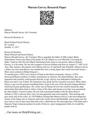 Marcus Garvey Research Paper
Midterm
Marcus Mosiah Garvey, the Visionary
Roosevelt Hawkins, Jr
Black Political Social History
Dr. Luckett
October 11, 2017
Roosevelt Hawkins
Black Political and Social History
Marcus Mosiah Garvey, the Visionary Who is arguably the father of 20th century Black
Nationalism? Some may think of the leader W.E.B. Dubois or even Malcolm X as being the
father. Truth be told, the term Black Nationalism boils down to one person. Marcus Mosiah
Garvey, Jr is his name. He was the youngest of eleven children and born on August 17, 1887 in St,
Ann s Bay Jamaica. His parents were Marcus Garvey, Sr and Sarah Jane Richards. Marcus Garvey
s father was strict and abusive, but molded him into a strong figure that would soon lead masses ...
Show more content on Helpwriting.net ...
To outside peers, UNIA was a beacon of hope in the black community. Garvey s UNIA
showcased Black excellence in black communities in America. He showed blacks, they were
important and certainly could prosper that day in age. Garvey was dedicated to helping the
black race and it was evident. His intentions were good, but his execution was poor. Many times,
Garvey s ego was his greatest stumbling block. It got in the way of his decision making abilities,
which led to poor performance. His vision was for blacks all over the world to board his ships
and reclaim their place back in Africa. Some of his ideas and actions over time were questioned
by other leaders. Leeuwen states, He met with a prominent leader of the Ku Klux Klan in
Atlanta in 1922 to discuss their views on miscegenation and social equality. That meeting only
gave more fuel to his critics. In 1924 DuBois claimed that Marcus Garvey is the most dangerous
enemy of the Negro race in America and in the world. Owen and Randolph, whose paper saw the
race issue as one of class more than skin color, called Garvey the messenger boy of the Klan and a
Supreme Negro Jamaican jackass In result of Garvey s poor management skills, he would hire
people with no
... Get more on HelpWriting.net ...
 
