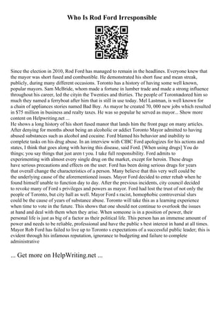Who Is Rod Ford Irresponsible
Since the election in 2010, Rod Ford has managed to remain in the headlines. Everyone knew that
the mayor was short fused and combustible. He demonstrated his short fuse and mean streak,
publicly, during many different occasions. Toronto has a history of having some well known,
popular mayors. Sam McBride, whom made a fortune in lumber trade and made a strong influence
throughout his career, led the cityin the Twenties and thirties. The people of Torontoadored him so
much they named a ferryboat after him that is still in use today. Mel Lastman, is well known for
a chain of appliances stories named Bad Boy. As mayor he created 70, 000 new jobs which resulted
in $75 million in business and realty taxes. He was so popular he served as mayor... Show more
content on Helpwriting.net ...
He shows a long history of his short fused manor that lands him the front page on many articles.
After denying for months about being an alcoholic or addict Toronto Mayor admitted to having
abused substances such as alcohol and cocaine. Ford blamed his behavior and inability to
complete tasks on his drug abuse. In an interview with CIBC Ford apologizes for his actions and
states, I think that goes along with having this disease, said Ford. [When using drugs] You do
things; you say things that just aren t you. I take full responsibility. Ford admits to
experimenting with almost every single drug on the market, except for heroin. These drugs
have serious precautions and effects on the user. Ford has been doing serious drugs for years
that overall change the characteristics of a person. Many believe that this very well could be
the underlying cause of the aforementioned issues. Mayor Ford decided to enter rehab when he
found himself unable to function day to day. After the previous incidents, city council decided
to revoke many of Ford s privileges and powers as mayor. Ford had lost the trust of not only the
people of Toronto, but city hall as well. Mayor Ford s racist, homophobic controversial slurs
could be the cause of years of substance abuse. Toronto will take this as a learning experience
when time to vote in the future. This shows that one should not continue to overlook the issues
at hand and deal with them when they arise. When someone is in a position of power, their
personal life is just as big of a factor as their political life. This person has an immense amount of
power and needs to be reliable, professional and have the public s best interest in hand at all times.
Mayor Rob Ford has failed to live up to Toronto s expectations of a successful public leader; this is
evident through his infamous reputation, ignorance to budgeting and failure to complete
administrative
... Get more on HelpWriting.net ...
 