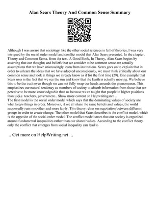 Alan Sears Theory And Common Sense Summary
Although I was aware that sociology like the other social sciences is full of theories, I was very
intrigued by the social order model and conflict model that Alan Sears presented. In the chapter,
Theory and Common Sense, from the text, A Good Book, In Theory, Alan Sears begins by
asserting that our thoughts and beliefs that we consider to be common sense are actually
assumptions that we have unknowingly learn from institutions. Sears goes on to explain that in
order to unlearn the ideas that we have adopted unconsciously, we must think critically about our
common sense and look at things we already know as if for the first time (29). One example that
Sears uses is the fact that we see the sun and know that the Earth is actually moving. We believe
this to be the truth even though we can not fully wrap our heads arounds the phenomenon. This
emphasizes our natural tendency as members of society to absorb information from those that we
perceive to be more knowledgeable than us because we re taught that people in higher positions
than us(i.e. teachers, government... Show more content on Helpwriting.net ...
The first model is the social order model which says that the dominating values of society are
what keeps things in order. Moreover, if we all share the same beliefs and values, the world
supposedly runs smoother and more fairly. This theory relies on negotiation between different
groups in order to create change. The other model that Sears describes is the conflict model, which
is the opposite of the social order model. The conflict model states that our society is organized
around fundamental inequalities rather than our shared values. According to the conflict theory
only the conflict that emerges from social inequality can lead to
... Get more on HelpWriting.net ...
 