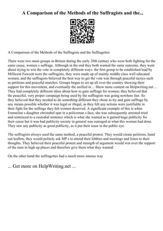 A Comparison of the Methods of the Suffragists and the...
A Comparison of the Methods of the Suffragists and the Suffragettes
There were two main groups in Britain during the early 20th century who were both fighting for the
same cause, women s suffrage. Although in the end they both wanted the same outcome, they went
about trying to win the vote in completely different ways. the first group to be established lead by
Millicent Fawcett were the suffragists, they were made up of mainly middle class well educated
women, and the suffragists believed the best way to get the vote was through peaceful tactics such
as petitions and peaceful marches. Groups began to set up all over the country showing their
support for this movement, and eventually the unified in ... Show more content on Helpwriting.net ...
They had completely different ideas about how to gain suffrage for women; they believed that
the peaceful, very proper campaign being used by the suffragists was going nowhere fast. So
they believed that they needed to do something different they chose to try and gain suffrage by
any means possible whether it was legal or illegal, as they felt any actions were justifiable in
their fight for the suffrage they felt women deserved. A significant example of this is when
Emmeline s daughter christabel spat in a policeman s face, she was subsequently arrested tried
and sentenced to a custodial sentence which is what she wanted as it gained huge publicity for
their cause but it was bad publicity society in general was outraged at what this woman had done.
They saw any publicity as good publicity, as it put their issue in the public eye.
The suffragists always used the same method, a peaceful protest. They would create petitions, hand
out leaflets, they would politely ask MP s to attend their lobbies and meetings and listen to their
thoughts. They believed their peaceful protest and strength of argument would win over the support
of the men in high up places and therefore give them what they wanted.
On the other hand the suffragettes had a much more intense way
... Get more on HelpWriting.net ...
 
