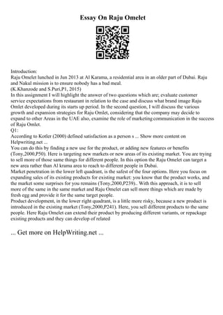 Essay On Raju Omelet
Introduction:
Raju Omelet lunched in Jun 2013 at Al Karama, a residential area in an older part of Dubai. Raju
and Nakul mission is to ensure nobody has a bad meal.
(K.Khanzode and S.Puri,P1, 2015)
In this assignment I will highlight the answer of two questions which are; evaluate customer
service expectations from restaurant in relation to the case and discuss what brand image Raju
Omlet developed during its starts up period. In the second question, I will discuss the various
growth and expansion strategies for Raju Omlet, considering that the company may decide to
expand to other Areas in the UAE also, examine the role of marketing communication in the success
of Raju Omlet.
Q1:
According to Kotler (2000) defined satisfaction as a person s ... Show more content on
Helpwriting.net ...
You can do this by finding a new use for the product, or adding new features or benefits
(Tony,2000,P50). Here is targeting new markets or new areas of its existing market. You are trying
to sell more of those same things for different people. In this option the Raju Omelet can target a
new area rather than Al krama area to reach to different people in Dubai.
Market penetration in the lower left quadrant, is the safest of the four options. Here you focus on
expanding sales of its existing products for existing market: you know that the product works, and
the market some surprises for you remains (Tony,2000,P239).. With this approach, it is to sell
more of the same in the same market and Raju Omelet can sell more things which are made by
fresh egg and provide it for the same target people.
Product development, in the lower right quadrant, is a little more risky, because a new product is
introduced in the existing market (Tony,2000,P241). Here, you sell different products to the same
people. Here Raju Omelet can extend their product by producing different variants, or repackage
existing products and they can develop of related
... Get more on HelpWriting.net ...
 