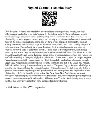 Physical Culture In America Essay
Over the years, America has established an atmosphere where space and society, not only
influences physical culture, but is influenced by the culture as well. These influences help to
create knowledge and power within contemporary America that has shaped our society. The
relationship between physical culture, space, and society is very important because it has created
many of the social constructs and norms that we have within the sport. Historically, physical
activity has been a space for men to prove their masculinity and power, thus creating a stigma of
male superiority. Physical activity is more than just physical, it is also mental and strategic.
Physical activity is used to gain status as well. Things such as Social constructs, such as race
hierarchy, that was formed through contemporary society found itself embedded within sports. It
helped to create different power dynamics within social groups and classes. Many individuals also
profited from being in the space of physical culture and... Show more content on Helpwriting.net ...
Areas that are occupied by numerous or very high demand physical culture often cater to such.
Green Bay, Wisconsin is generally known for only one thing, and that is the Green bay Packers.
Aside from that, the city is very rural and poor habited. The green Bay packers are what helps to
keep the city alive and bring the residents together. This professional football team also helps to
generate funds for the city through their grand stadium and home games. The implication of this
relationship is different than the one in a state like New York. New York houses numerous
prestigious spaces for physical culture to excel. Because of this, knowledge and power regarding
physical culture trump areas like Green bay. Although New York is a Walking city they re many
facilities that allow physical culture to be expressed and shared among
... Get more on HelpWriting.net ...
 