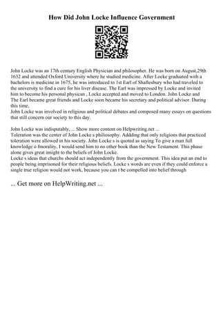 How Did John Locke Influence Government
John Locke was an 17th century English Physician and philosopher. He was born on August,29th
1632 and attended Oxford University where he studied medicine. After Locke graduated with a
bachelors is medicine in 1675, he was introduced to 1st Earl of Shaftesbury who had traveled to
the university to find a cure for his liver disease. The Earl was impressed by Locke and invited
him to become his personal physican , Locke accepted and moved to London. John Locke and
The Earl became great friends and Locke soon became his secretary and political advisor. During
this time,
John Locke was involved in religious and political debates and composed many essays on questions
that still concern our society to this day.
John Locke was indisputably, ... Show more content on Helpwriting.net ...
Toleration was the center of John Locke s philiosophy. Addding that only religions that practiced
toleration were allowed in his society. John Locke s is quoted as saying To give a man full
knowledge o fmorality, I would send him to no other book than the New Testament. This phase
alone gives great insight to the beliefs of John Locke.
Locke s ideas that churchs should act independently from the government. This idea put an end to
people being imprisoned for their religious beliefs. Locke s words are even if they could enforce a
single true religion would not work, because you can t be compelled into belief through
... Get more on HelpWriting.net ...
 