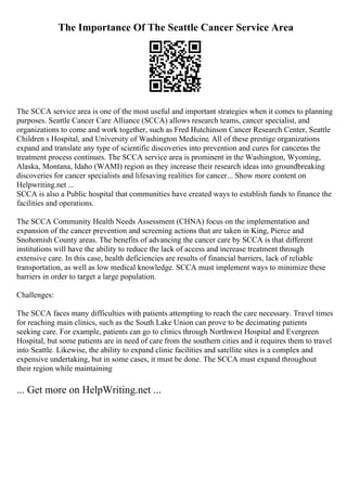 The Importance Of The Seattle Cancer Service Area
The SCCA service area is one of the most useful and important strategies when it comes to planning
purposes. Seattle Cancer Care Alliance (SCCA) allows research teams, cancer specialist, and
organizations to come and work together, such as Fred Hutchinson Cancer Research Center, Seattle
Children s Hospital, and University of Washington Medicine. All of these prestige organizations
expand and translate any type of scientific discoveries into prevention and cures for canceras the
treatment process continues. The SCCA service area is prominent in the Washington, Wyoming,
Alaska, Montana, Idaho (WAMI) region as they increase their research ideas into groundbreaking
discoveries for cancer specialists and lifesaving realities for cancer... Show more content on
Helpwriting.net ...
SCCA is also a Public hospital that communities have created ways to establish funds to finance the
facilities and operations.
The SCCA Community Health Needs Assessment (CHNA) focus on the implementation and
expansion of the cancer prevention and screening actions that are taken in King, Pierce and
Snohomish County areas. The benefits of advancing the cancer care by SCCA is that different
institutions will have the ability to reduce the lack of access and increase treatment through
extensive care. In this case, health deficiencies are results of financial barriers, lack of reliable
transportation, as well as low medical knowledge. SCCA must implement ways to minimize these
barriers in order to target a large population.
Challenges:
The SCCA faces many difficulties with patients attempting to reach the care necessary. Travel times
for reaching main clinics, such as the South Lake Union can prove to be decimating patients
seeking care. For example, patients can go to clinics through Northwest Hospital and Evergreen
Hospital, but some patients are in need of care from the southern cities and it requires them to travel
into Seattle. Likewise, the ability to expand clinic facilities and satellite sites is a complex and
expensive undertaking, but in some cases, it must be done. The SCCA must expand throughout
their region while maintaining
... Get more on HelpWriting.net ...
 