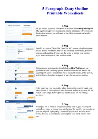 5 Paragraph Essay Outline
Printable Worksheets
1. Step
To get started, you must first create an account on site HelpWriting.net.
The registration process is quick and simple, taking just a few moments.
During this process, you will need to provide a password and a valid
email address.
2. Step
In order to create a "Write My Paper For Me" request, simply complete
the 10-minute order form. Provide the necessary instructions, preferred
sources, and deadline. If you want the writer to imitate your writing
style, attach a sample of your previous work.
3. Step
When seeking assignment writing help fromHelpWriting.net, our
platform utilizes a bidding system. Review bids from our writers for
your request, choose one of them based on qualifications, order history,
and feedback, then place a deposit to start the assignment writing.
4. Step
After receiving your paper, take a few moments to ensure it meets your
expectations. If you're pleased with the result, authorize payment for the
writer. Don't forget that we provide free revisions for our writing
services.
5. Step
When you opt to write an assignment online with us, you can request
multiple revisions to ensure your satisfaction. We stand by our promise to
provide original, high-quality content - if plagiarized, we offer a full
refund. Choose us confidently, knowing that your needs will be fully
met.
5 Paragraph Essay Outline Printable Worksheets5 Paragraph Essay Outline Printable Worksheets
 