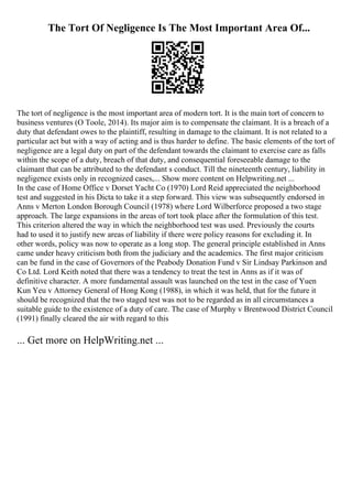 The Tort Of Negligence Is The Most Important Area Of...
The tort of negligence is the most important area of modern tort. It is the main tort of concern to
business ventures (O Toole, 2014). Its major aim is to compensate the claimant. It is a breach of a
duty that defendant owes to the plaintiff, resulting in damage to the claimant. It is not related to a
particular act but with a way of acting and is thus harder to define. The basic elements of the tort of
negligence are a legal duty on part of the defendant towards the claimant to exercise care as falls
within the scope of a duty, breach of that duty, and consequential foreseeable damage to the
claimant that can be attributed to the defendant s conduct. Till the nineteenth century, liability in
negligence exists only in recognized cases,... Show more content on Helpwriting.net ...
In the case of Home Office v Dorset Yacht Co (1970) Lord Reid appreciated the neighborhood
test and suggested in his Dicta to take it a step forward. This view was subsequently endorsed in
Anns v Merton London Borough Council (1978) where Lord Wilberforce proposed a two stage
approach. The large expansions in the areas of tort took place after the formulation of this test.
This criterion altered the way in which the neighborhood test was used. Previously the courts
had to used it to justify new areas of liability if there were policy reasons for excluding it. In
other words, policy was now to operate as a long stop. The general principle established in Anns
came under heavy criticism both from the judiciary and the academics. The first major criticism
can be fund in the case of Governors of the Peabody Donation Fund v Sir Lindsay Parkinson and
Co Ltd. Lord Keith noted that there was a tendency to treat the test in Anns as if it was of
definitive character. A more fundamental assault was launched on the test in the case of Yuen
Kun Yeu v Attorney General of Hong Kong (1988), in which it was held, that for the future it
should be recognized that the two staged test was not to be regarded as in all circumstances a
suitable guide to the existence of a duty of care. The case of Murphy v Brentwood District Council
(1991) finally cleared the air with regard to this
... Get more on HelpWriting.net ...
 