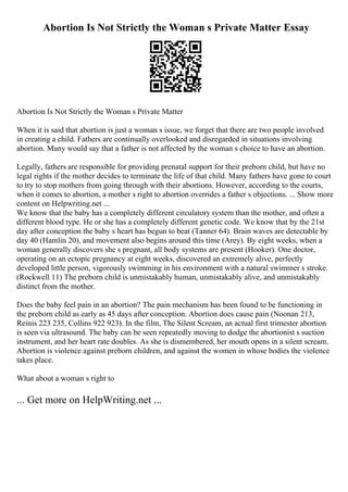 Abortion Is Not Strictly the Woman s Private Matter Essay
Abortion Is Not Strictly the Woman s Private Matter
When it is said that abortion is just a woman s issue, we forget that there are two people involved
in creating a child. Fathers are continually overlooked and disregarded in situations involving
abortion. Many would say that a father is not affected by the woman s choice to have an abortion.
Legally, fathers are responsible for providing prenatal support for their preborn child, but have no
legal rights if the mother decides to terminate the life of that child. Many fathers have gone to court
to try to stop mothers from going through with their abortions. However, according to the courts,
when it comes to abortion, a mother s right to abortion overrides a father s objections. ... Show more
content on Helpwriting.net ...
We know that the baby has a completely different circulatory system than the mother, and often a
different blood type. He or she has a completely different genetic code. We know that by the 21st
day after conception the baby s heart has begun to beat (Tanner 64). Brain waves are detectable by
day 40 (Hamlin 20), and movement also begins around this time (Arey). By eight weeks, when a
woman generally discovers she s pregnant, all body systems are present (Hooker). One doctor,
operating on an ectopic pregnancy at eight weeks, discovered an extremely alive, perfectly
developed little person, vigorously swimming in his environment with a natural swimmer s stroke.
(Rockwell 11) The preborn child is unmistakably human, unmistakably alive, and unmistakably
distinct from the mother.
Does the baby feel pain in an abortion? The pain mechanism has been found to be functioning in
the preborn child as early as 45 days after conception. Abortion does cause pain (Noonan 213,
Reinis 223 235, Collins 922 923). In the film, The Silent Scream, an actual first trimester abortion
is seen via ultrasound. The baby can be seen repeatedly moving to dodge the abortionist s suction
instrument, and her heart rate doubles. As she is dismembered, her mouth opens in a silent scream.
Abortion is violence against preborn children, and against the women in whose bodies the violence
takes place.
What about a woman s right to
... Get more on HelpWriting.net ...
 