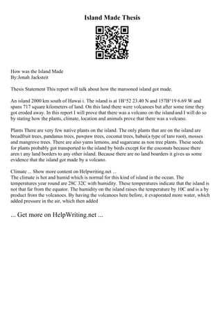 Island Made Thesis
How was the Island Made
By:Jonah Jacksteit
Thesis Statement This report will talk about how the marooned island got made.
An island 2000 km south of Hawai i. The island is at 1В°52 23.40 N and 157В°19 6.69 W and
spans 717 square kilometers of land. On this land there were volcanoes but after some time they
got eroded away. In this report I will prove that there was a volcano on the island and I will do so
by stating how the plants, climate, location and animals prove that there was a volcano.
Plants There are very few native plants on the island. The only plants that are on the island are
breadfruit trees, pandanus trees, pawpaw trees, coconut trees, babai(a type of taro root), mosses
and mangrove trees. There are also yams lemons, and sugarcane as non tree plants. These seeds
for plants probably got transported to the island by birds except for the coconuts because there
aren t any land borders to any other island. Because there are no land boarders it gives us some
evidence that the island got made by a volcano.
Climate ... Show more content on Helpwriting.net ...
The climate is hot and humid which is normal for this kind of island in the ocean. The
temperatures year round are 28C 32C with humidity. These temperatures indicate that the island is
not that far from the equator. The humidity on the island raises the temperature by 10C and is a by
product from the volcanoes. By having the volcanoes here before, it evaporated more water, which
added pressure in the air, which then added
... Get more on HelpWriting.net ...
 
