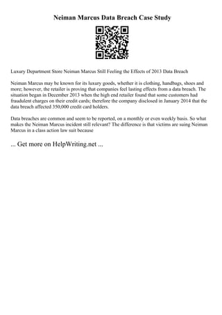 Neiman Marcus Data Breach Case Study
Luxury Department Store Neiman Marcus Still Feeling the Effects of 2013 Data Breach
Neiman Marcus may be known for its luxury goods, whether it is clothing, handbags, shoes and
more; however, the retailer is proving that companies feel lasting effects from a data breach. The
situation began in December 2013 when the high end retailer found that some customers had
fraudulent charges on their credit cards; therefore the company disclosed in January 2014 that the
data breach affected 350,000 credit card holders.
Data breaches are common and seem to be reported, on a monthly or even weekly basis. So what
makes the Neiman Marcus incident still relevant? The difference is that victims are suing Neiman
Marcus in a class action law suit because
... Get more on HelpWriting.net ...
 