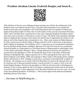 President Abraham Lincoln, Frederick Douglas, and Susan B....
After abolition of slavery, new challenges became present; one of them, the readmission of the
Southern states was required into the Union. The goal of Reconstruction was to readmit the
South on terms that were acceptable to the North full political and civil equality for blacks and
denial of the political rights of whites who were the leaders of the secession movement (Wormser,
2002). Easier said than done, reconstruction, in the sense originally though by President Lincoln
took many years to become a reality due to a series of issues. The Black codes permitted, although
dubious, displayed the resistance of the South, this and the lack of opportunities for blacks to owe
land, as well as the obstacles they encountered to vote... Show more content on Helpwriting.net ...
In 1830, Lincoln moved with his family to Illinois and left in 1831 to find work, he got hired to
build a flatboat at Sangamon Town (Hickey, 2013). A year later, he was nominated to legislature,
but was defeated among thirteen candidates. Between 1833 and 1834 Lincoln was a postmaster,
elected for public as a representative to The Illinois House of Representatives and bought a store
in New Salem with partner William F. Berry. Already political involved he was elected for a
second term in the legislature in 1836. He learned the traits of law in the office of Stuart and
Dummer in Springfield, MS., began to practice law in 1839, and argued his first case in The
Illinois Supreme court (White, 2009). His marriage to Mary Todd in 1842 produced four children,
Robert and Edward. In 1847, Abraham Lincoln issue a resolution to President Polk on behalf of
the House. The intention was to clarify if the first blood that was shed on the Mexican War was
on American soil or Mexican claimed territory. Lincoln lost the U.S. senate in 1858, to his old
friend Stephen Douglas. Elected to the presidency in 1860, he arrived secretly in Washington in
February 23 due to treats against his life. Fort Sumter is attacked and Lincoln calls for the militia
of several Union states to arms, beginning a Civil War that would last for over two years. .he is one
of the most admired presidents. In February 1, 1965 Lincoln approved the thirteen amendment,
abolishing slavery in the states,
... Get more on HelpWriting.net ...
 