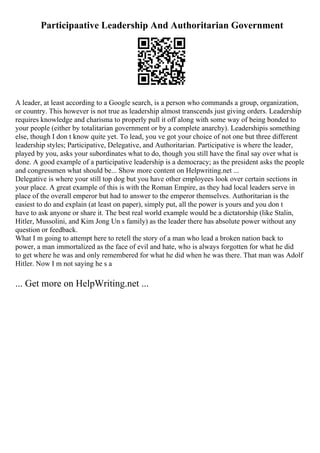 Participaative Leadership And Authoritarian Government
A leader, at least according to a Google search, is a person who commands a group, organization,
or country. This however is not true as leadership almost transcends just giving orders. Leadership
requires knowledge and charisma to properly pull it off along with some way of being bonded to
your people (either by totalitarian government or by a complete anarchy). Leadershipis something
else, though I don t know quite yet. To lead, you ve got your choice of not one but three different
leadership styles; Participative, Delegative, and Authoritarian. Participative is where the leader,
played by you, asks your subordinates what to do, though you still have the final say over what is
done. A good example of a participative leadership is a democracy; as the president asks the people
and congressmen what should be... Show more content on Helpwriting.net ...
Delegative is where your still top dog but you have other employees look over certain sections in
your place. A great example of this is with the Roman Empire, as they had local leaders serve in
place of the overall emperor but had to answer to the emperor themselves. Authoritarian is the
easiest to do and explain (at least on paper), simply put, all the power is yours and you don t
have to ask anyone or share it. The best real world example would be a dictatorship (like Stalin,
Hitler, Mussolini, and Kim Jong Un s family) as the leader there has absolute power without any
question or feedback.
What I m going to attempt here to retell the story of a man who lead a broken nation back to
power, a man immortalized as the face of evil and hate, who is always forgotten for what he did
to get where he was and only remembered for what he did when he was there. That man was Adolf
Hitler. Now I m not saying he s a
... Get more on HelpWriting.net ...
 