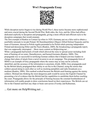 Ww1 Propaganda Essay
While deception tactics began to rise during World War I, these tactics became more sophisticated
and more crucial during the Second World War. Both sides, the Axis, and the Allies had offices
dedicated explicitly to deception and propaganda, giving a more official and efficient style to the
deception campaigns that would emanate.
The first example of Rankin in Curtain Up when in 1929, Germany put on a false raid to obtain a
justifiable rationale to invade Poland. SS Sturmbannfuhrer (Major) Alfred Helmut Naujocks and his
team of Germans, dressed in Polish regalia pretended to be Polish rebels praising independent
Poland and denouncing Hitler and the Nazis (Rankin, 2009). By broadcasting a propaganda report,
that was supposedly interrupted ... Show more content on Helpwriting.net ...
White s propaganda had kernels of truth which allowed the story to spread easier including field
tests of burning oil on water, flamethrowers, and burned Germans (Rankin, 2009). This
propaganda was so successful in terrifying German soldiers that it helped convince leaders to
change their plans of attack from a naval invasion to an air campaign. This propaganda form of
MISO is an example of Grey propaganda where the source may or may not be correctly
identified, and the accuracy of the information is uncertain, (Guth, 2008). Grey propaganda used
by the British falsely propagated their ability to set fire to the Channel, using the stories that
soldiers passed along to each other as well as mocking pamphlets and radio broadcasts as a
medium (Rankin, 2009). This method worked because the British used framing against the enemy
soldiers. Mislead into thinking the most dangerous path would be across the English Channel by
presenting a lot of evidence that the British had the capabilities to annihilate them before reaching
the coast. Propaganda allows for the principle of framing because the constant bombardment of
information will enable people to draw conclusions based on their experiences. The British can set
fire to the Channel and burn any ships or boats sent across (Tversky and Kahneman,
... Get more on HelpWriting.net ...
 