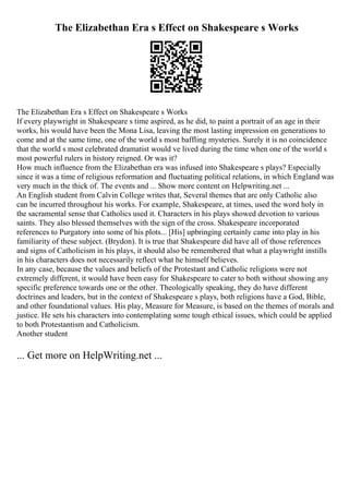The Elizabethan Era s Effect on Shakespeare s Works
The Elizabethan Era s Effect on Shakespeare s Works
If every playwright in Shakespeare s time aspired, as he did, to paint a portrait of an age in their
works, his would have been the Mona Lisa, leaving the most lasting impression on generations to
come and at the same time, one of the world s most baffling mysteries. Surely it is no coincidence
that the world s most celebrated dramatist would ve lived during the time when one of the world s
most powerful rulers in history reigned. Or was it?
How much influence from the Elizabethan era was infused into Shakespeare s plays? Especially
since it was a time of religious reformation and fluctuating political relations, in which England was
very much in the thick of. The events and ... Show more content on Helpwriting.net ...
An English student from Calvin College writes that, Several themes that are only Catholic also
can be incurred throughout his works. For example, Shakespeare, at times, used the word holy in
the sacramental sense that Catholics used it. Characters in his plays showed devotion to various
saints. They also blessed themselves with the sign of the cross. Shakespeare incorporated
references to Purgatory into some of his plots... [His] upbringing certainly came into play in his
familiarity of these subject. (Brydon). It is true that Shakespeare did have all of those references
and signs of Catholicism in his plays, it should also be remembered that what a playwright instills
in his characters does not necessarily reflect what he himself believes.
In any case, because the values and beliefs of the Protestant and Catholic religions were not
extremely different, it would have been easy for Shakespeare to cater to both without showing any
specific preference towards one or the other. Theologically speaking, they do have different
doctrines and leaders, but in the context of Shakespeare s plays, both religions have a God, Bible,
and other foundational values. His play, Measure for Measure, is based on the themes of morals and
justice. He sets his characters into contemplating some tough ethical issues, which could be applied
to both Protestantism and Catholicism.
Another student
... Get more on HelpWriting.net ...
 