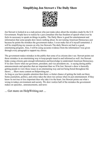 Simplifying Jon Stewart s The Daily Show
Jon Stewart is looked at as a rude person who just make jokes about the mistakes made by the U.S
Government. People have to realize he s just comedian who has freedom of speech when ever he
feels its necessary to speak on things in public. The Daily Show is good for entertainment and
information that some people don t know nothing about. Its not ruining American Democracy just
because he points the mistakes the government makes. I even make fun of it myself sometimes. I
will be simplifying my reasons on why Jon Stewarts The daily Showis not bad is a good,
entertaining program. Also, I will be using accurate evidence from the information I was given
through every paragraph to support my choice.
The government makes mistakes in the public that some of us citizens don t see. Stewart points out
those mistakes in an entertaining way to keep people tuned in and informed as well. Jon Stewart
helps young citizens gain enough information and knowledge to understand American Democracy.
If we don t know what our governors, president, and vice presidents etc.. is saying during public
announcements and speeches that are important than we ll be lost. Stewart s show is basically
getting people to view those issues in an entertaining way and not being bored throughout the
shows. ... Show more content on Helpwriting.net ...
As long as you have peoples attention then there s a better chance of getting the truth out there.
Some journalists, politics, and critics takes the show too serious when its just entertainment. If they
know its not true or less important then why take it to the heart. Jon Stewart points out what s
wrong in todays environment and society. We don t realize half of the mistakes the government
makes on speeches , announcements, and news
... Get more on HelpWriting.net ...
 
