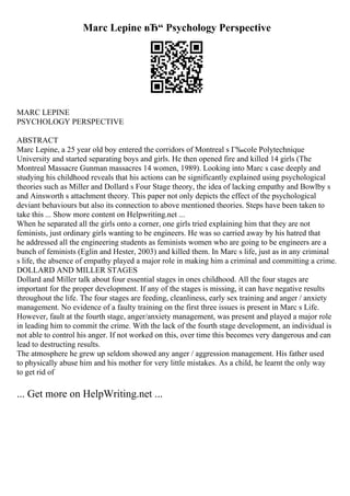Marc Lepine вЂ“ Psychology Perspective
MARC LEPINE
PSYCHOLOGY PERSPECTIVE
ABSTRACT
Marc Lepine, a 25 year old boy entered the corridors of Montreal s Г‰cole Polytechnique
University and started separating boys and girls. He then opened fire and killed 14 girls (The
Montreal Massacre Gunman massacres 14 women, 1989). Looking into Marc s case deeply and
studying his childhood reveals that his actions can be significantly explained using psychological
theories such as Miller and Dollard s Four Stage theory, the idea of lacking empathy and Bowlby s
and Ainsworth s attachment theory. This paper not only depicts the effect of the psychological
deviant behaviours but also its connection to above mentioned theories. Steps have been taken to
take this ... Show more content on Helpwriting.net ...
When he separated all the girls onto a corner, one girls tried explaining him that they are not
feminists, just ordinary girls wanting to be engineers. He was so carried away by his hatred that
he addressed all the engineering students as feminists women who are going to be engineers are a
bunch of feminists (Eglin and Hester, 2003) and killed them. In Marc s life, just as in any criminal
s life, the absence of empathy played a major role in making him a criminal and committing a crime.
DOLLARD AND MILLER STAGES
Dollard and Miller talk about four essential stages in ones childhood. All the four stages are
important for the proper development. If any of the stages is missing, it can have negative results
throughout the life. The four stages are feeding, cleanliness, early sex training and anger / anxiety
management. No evidence of a faulty training on the first three issues is present in Marc s Life.
However, fault at the fourth stage, anger/anxiety management, was present and played a major role
in leading him to commit the crime. With the lack of the fourth stage development, an individual is
not able to control his anger. If not worked on this, over time this becomes very dangerous and can
lead to destructing results.
The atmosphere he grew up seldom showed any anger / aggression management. His father used
to physically abuse him and his mother for very little mistakes. As a child, he learnt the only way
to get rid of
... Get more on HelpWriting.net ...
 