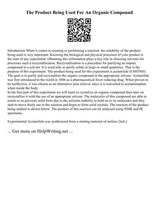 The Product Being Used For An Organic Compound
Introduction When it comes to creating or performing a reaction, the solubility of the product
being used is very important. Knowing the biological and physical processes of your product is
the start of any experiment. Obtaining this information plays a key role in choosing solvents for
processes such a recrystallization. Recrystallization is a procedure for purifying an impure
compound in a solvent. It is used only to purify solids in large or small quantities. That is the
purpose of this experiment. The product being used for this experiment is acetanilide (C6H5NH).
The goal is to purify and recrystallize the organic compound in the appropriate solvent. Acetanilide
was first introduced to the world in 1886 as a pharmaceutical fever reducing drug. When proven to
be ineffective, it was chosen as an alternative pain reliever since it is converted to acetaminophen
when inside the body.
In the first part of this experiment we will learn to crystalize an organic compound then later on
recrystallize it with the use of an appropriate solvent. The molecules of this compound are able to
return to its previous solid form due to the solvents inability to hold on to its molecules and they
start to move freely out in the solution and begin to form solid crystals. The reaction of the product
being studied is shown below. The product of this reaction can be analyzed using NMR and IR
spectrums.
Experimental Acetanilide was synthesized from a starting material of aniline (2mL)
... Get more on HelpWriting.net ...
 