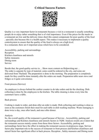 Critical Success Factors
Quality is a very important factor in restaurants because a visit in a restaurant is usually something
people do to enjoy rather something that is of vital importance. Even if the prices for the meals in
a restaurant are low and the delivery times short this cannot compensate for poor quality of the food
, specially also because this is a health aspect. This makes it necessary to implement a quality
controlsystem to ensure that the quality of the food is always on a high level.
In a restaurant, there are 6 important areas which have to be considered.
Accessibility, parking and surroundings
Reception
Kitchen cleanliness and utensils
Safety measures
Dining room
Service
Beside that, the good quality service in ... Show more content on Helpwriting.net ...
The order is separate by type of material, some could be ordered in the city, and some are
delivered from Thailand. The preparation is done in the morning. The preparation is completely
made for they could be done instantly after the orders are made. Preparation table nears stove and
fridges so it quite convenience.
Front process (Service)
An employee is always behind the cashier counter to do take orders and do the checking. Dish
collecting is done by the employees to the kitchen. The table cleaning is done every time the
customers leave a table.
Back process
Cooking is made to order, and done after an order is made. Dish collecting and washing is done as
soon as the customers finish their meal for each table in dish washing machine. Waste managing is
done twice a day, once after lunch, and once after dinner.
Analysis
So, the overall quality of the restaurant is good because of Service , Accessibility, parking and
surroundings and Kitchen cleanliness and utensils factors in TQM. Analysis results are evident that
the restaurant success mainly comes from those three factors. Accessibility, parking and
surroundings factor have the effect in making the restaurant success in preprocess stage, Service
factor play important role to the success of restaurant in front process and Kitchen cleanliness and
utensil factor has significant effect in back process. Reception , Safety measures and Dining room
 