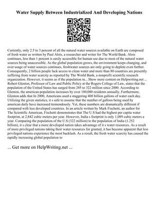 Water Supply Between Industrialized And Developing Nations
Currently, only 2.5 to 3 percent of all the natural water sources available on Earth are composed
of fresh water as written by Paul Alois, a researcher and writer for The World Bank. Alois
continues, less than 1 percent is easily accessible for human use due to most of the natural water
sources being unaccessible. As the global population grows, the environment keeps changing, and
over usage of water sources continues, freshwater sources are only going to deplete even further.
Consequently, 2 billion people lack access to clean water and more than 80 countries are presently
suffering from water scarcity as reported by The World Bank, a nonprofit scientific research
organization. However, it seems as if the population in... Show more content on Helpwriting.net ...
Robert Glenton, Professor of Law and Public Policy at the Rogers College of Law, states that the
population of the United States has surged from 285 to 322 million since 2000. According to
Glenton, the american population increases by over 180,000 residents annually. Furthermore,
Glenton adds that In 2000, Americans used a staggering 408 billion gallons of water each day.
Utilizing the given statistics, it s safe to assume that the number of gallons being used by
american daily have increased tremendously. Yet, these numbers are dramatically different if
compared with less developed countries. In an article written by Mark Fischetti, an author for
The Scientific American, Fischetti demonstrates that The U.S had the highest per capita water
footprint, at 2,842 cubic meters per year. However, India s footprint is only 1,089 cubic meters a
year. Comparing the population of the U.S (322 million) to the population of India (1.252
billion), it s clear that a more developed nation takes advantage of it s water resources. As a result
of more privileged nations taking their water resources for granted, it has become apparent that less
privileged nations experience the most backlash. As a result, the fresh water scarcity has caused the
rapidly increasing global population to
... Get more on HelpWriting.net ...
 
