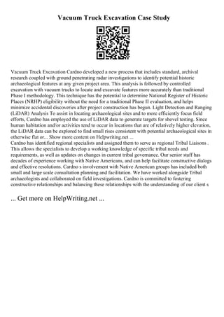Vacuum Truck Excavation Case Study
Vacuum Truck Excavation Cardno developed a new process that includes standard, archival
research coupled with ground penetrating radar investigations to identify potential historic
archaeological features at any given project area. This analysis is followed by controlled
excavation with vacuum trucks to locate and excavate features more accurately than traditional
Phase I methodology. This technique has the potential to determine National Register of Historic
Places (NRHP) eligibility without the need for a traditional Phase II evaluation, and helps
minimize accidental discoveries after project construction has begun. Light Detection and Ranging
(LiDAR) Analysis To assist in locating archaeological sites and to more efficiently focus field
efforts, Cardno has employed the use of LiDAR data to generate targets for shovel testing. Since
human habitation and/or activities tend to occur in locations that are of relatively higher elevation,
the LiDAR data can be explored to find small rises consistent with potential archaeological sites in
otherwise flat or... Show more content on Helpwriting.net ...
Cardno has identified regional specialists and assigned them to serve as regional Tribal Liaisons .
This allows the specialists to develop a working knowledge of specific tribal needs and
requirements, as well as updates on changes in current tribal governance. Our senior staff has
decades of experience working with Native Americans, and can help facilitate constructive dialogs
and effective resolutions. Cardno s involvement with Native American groups has included both
small and large scale consultation planning and facilitation. We have worked alongside Tribal
archaeologists and collaborated on field investigations. Cardno is committed to fostering
constructive relationships and balancing these relationships with the understanding of our client s
... Get more on HelpWriting.net ...
 