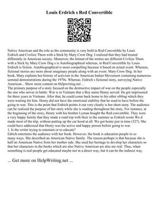 Louis Erdrich s Red Convertible
Native American and the role as the community is very bold in Red Convertible by Louis
Erdrich and Civilize Them with a Stick by Mary Crow Dog. I realized that they had treated
differently in American society. Moreover, the format of the sorties are different Civilize Them
with a Stick by Mary Crow Dog s is Autobiographical whereas, in Red Convertible by Louis
Erdrich is fiction. Autobiographical is more compelling because it based on actual event. Whereas,
fictional stories are more about imaginary people along with an event. Mary Crow Dog. In her
book, Mary explains her history of activism in the American Indian Movement containing numerous
seminal demonstrations during the 1970s. Whereas. Erdrich s fictional story, surveying Native
American... Show more content on Helpwriting.net ...
The primary purpose of a story focused on the destructive impact of war on the people especially
the one who server in battle. War is in Vietnam that a Boy name Henry served. He got imprisoned
for three years in Vietnam. After that, he could come back home to his other sibling which they
were waiting for him. Henry did not have the emotional stability that he used to have before the
going to war. This is the point that Erdrich points it out very clearly is her short story. The audience
can be realized the purpose of her story while she is reading throughout the story. For instance, at
the beginning of the story, Henry with his brother Lyman bought the Red convertible. They were
a very happy family that they made a road trip with their in the summer as Erdrich wrote We d
made most of the trip, without putting up the car hood at all. We got home just in time (327). She
could have addressed that Henry was the active and happy person before going to war.
1. Is the writer trying to entertain or to educate?
Edrich entertains the audience with her book. However, the book is education people in so
many ways. She described an American Native family. The reason perhaps is that because she is
half an American Native from her mother side. She used her heritage to develop her characters so
that her characters in the books which are also Native American are also are real. Thus, when
something is real people get educated maybe not in a direct way, but it can be the indirect way.
... Get more on HelpWriting.net ...
 