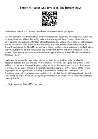 Theme Of Hector And Irruin In The History Boys
Hector is the Hero of Act One and Irwin is the Villain How far do you agree?
In Allan Bennett s, The History Boys, controversial teachers hector and Irwin are made out as one
hero and the other a villain. The ability to be able to distinguish these complex characters as a
hero, a person who is admired for their admirable nature; or a villain, who s immoral and erroneous
actions characterise them distinctly; is irrelevant as they both harbour characteristics seen as
desirable and distasteful. Both Hector and Irwin display qualities characteristic of being both a hero
and villain, therefore neither being solely one or the other. Hector and Irwin are neither solely a
hero or villain as they both commit actions that are typical of being a tragic Hero (Hector) and an
Anti hero (Irwin).
Hector can be seen as the Hero in this play as his want for his students to be enriched by
education portrays him as a cool and revered mentor. To become this figure that appeals to the
audience, hector s teaching style is portrayed as irrelevant, interesting and energetic. Irrelevance
is affirmed by his use of French in the comedic prostitute scene (p12 19). The use of the French
language in the dialogue is used to convey how connected the boys and Hector are. The
flourishing nature of French presents a kind of mystery to their fun; to all that don t understand, it
s like being left out of a club. By having his general studies lesson in French, completely off topic,
Hector gains the
... Get more on HelpWriting.net ...
 