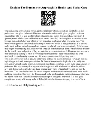 Explain The Humanistic Approach In Health And Social Care
The humanistic approach is a person centred approach which depends on trust between the
patient and care giver. It is useful because it is non intrusive and it gives people a choice to
change their life. It is also used in lots of situations, this shows it is used often. However, it
ignores people s behaviour and is short term so this can affect the care given as the carer won t
keep an eye on the behaviour which is very important to observe when providing care. The
behavioural approach only involves looking at behaviour which is being observed. It is easy to
understand and is a natural approach so you can t really tell how someone actually feels because
they might do something else. It also doesn t rely on communication a skill which makes it easier
for the health carer and patient if they are not able to communicate well. However, this approach
doesn t involve looking at what is occurring inside someone s head which makes it a little
restricted. It can also only be used to... Show more content on Helpwriting.net ...
This is an approach which is easy to understand and has no hidden meaning. However, this is a
logical approach so it s not quite suitable for those who don t think logically. Also, only one
problem is worked on at a time which means it may take a long time to sort out a large amount of
problems. The psychoanalytical approach is an approach which is based on what the patient
says and does which is effective as it can change many parts of peoples lives and not just the
behaviour. This can also be used for a wide range of problems which makes it even more useful
and time consistent. However, for this approach to be used specialist training is needed otherwise
the health carer won t understand the whole concept of using this approach. It is also quite
complicated to use which may make it difficult for the health carer to apply it to one of their
... Get more on HelpWriting.net ...
 
