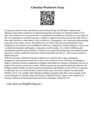 Christian Worldview Essay
At any given point in time, and with any given human being, an individual s opinion and
behavior expose their worldview by demonstrating their perception of what they believe to be
true. The worldview of every person has a comprehensive perspective of reality in every aspect of
life. It is important to note that a person s worldview might not actually possess the truth, but it is
their truth, and that is what makes it their worldview. Consequently, one s personal understanding
seeps into every matter of one s life and the lives of others, both in private and public issues.
Furthermore, the essence of an established worldview is shaped by external influences such as one
s cultural environment, upbringing, companions, and the media. As a result of differing and
incompatible opinions among humans, worldviews are generally categorized into separate groups.
Moreover, similar worldviews that share beliefs and morals are able to... Show more content on
Helpwriting.net ...
With this in mind, a Biblical Christian worldview is a belief in the living, omnipotent,
omnipresent, and omniscient God who is the Creator of the Universe. Likewise, the Religious
Right is a political fraction comprised of religious individuals (in America, Christians) who are in
support of a socially conservative nation. Without going into any specific political situations, the
Religious Right notably elevated to political prominence and influence in the 1970s as a response
to what they saw as a moral decline in social values and a rise in the culture of secular belief
(Mullin, 2013). For example, their (Religious Right) assumption that there was an attack on the
social institution of a family along with nuclear, traditional family values, or the reduction of
religious influence (Christianity) and conservative ideologies within the U.S
... Get more on HelpWriting.net ...
 