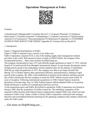 Operations Management at Fedex
Contents
1.Introduction4 2.Background6 3.Literature Review7 3.1.Capacity Planning7 3.2.Employee
Motivation8 3.3.Facilities location9 3.4.Scheduling11 3.5.Quality Assurance12 5.Questionnaire
Analysis13 6.Conclusion14 7.Recommendations15 8.References16 Appendix A: CUSTOMER
SATISFACTION SURVEY FOR FEDEX
17 Appendix B: Customer Survey Results18
1. Introduction
Figure 1: Regional Head Quarters of FedEx
Figure 2: FedEx Corporate Logo; courtesy www.fedex.com
FedEx Corporation, situated in US, is one of the leading supply chain management solution
providers in the world. With annual revenues as high as USD33 billion, the company offers
incorporated business ... Show more content on Helpwriting.net ...
The company incorporated in June 1971 and officially began operations on April 17, 1973, with the
launch of 14 small aircraft from Memphis International Airport. It soon became the premier carrier
of high priority goods in the marketplace and the standard setter for the industry it established.
With the air cargo deregulations in 1977, the company was able to use larger aircrafts like
Boeing 727s to further improve their operational efficiency and performance, leading to rapid
growth of the company. By 1980, it had established its position in the industry and had a growth
rate of 40% and became the first company to reach the USD 1 billion revenue mark within 10
years of inception. Following international acquisitions in 1984, Federal Express started its
operations in Europe amp; Asia. In 1994, Federal Express official adopted FedEx as its primary
brand and became a symbol of overnight parcel delivery services.
As the acquisitions grew and FedEx diversified its operations, FedEx Corporation was formed in
January 1998, after the acquisition of Caliber system Inc. The subsidiary companies of the
acquired Caliber Systems and Federal Express composed the original FDX Corp, which was later
renamed to FedEx Corp. Today s FedEx is led by FedEx Corporation, which provides strategic
direction and consolidated financial reporting for the operating companies that compete collectively
under the FedEx name
... Get more on HelpWriting.net ...
 