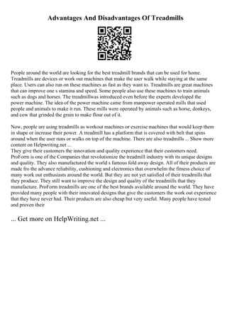 Advantages And Disadvantages Of Treadmills
People around the world are looking for the best treadmill brands that can be used for home.
Treadmills are devices or work out machines that make the user walk while staying at the same
place. Users can also run on these machines as fast as they want to. Treadmills are great machines
that can improve one s stamina and speed. Some people also use these machines to train animals
such as dogs and horses. The treadmillwas introduced even before the experts developed the
power machine. The idea of the power machine came from manpower operated mills that used
people and animals to make it run. These mills were operated by animals such as horse, donkeys,
and cow that grinded the grain to make flour out of it.
Now, people are using treadmills as workout machines or exercise machines that would keep them
in shape or increase their power. A treadmill has a platform that is covered with belt that spins
around when the user runs or walks on top of the machine. There are also treadmills ... Show more
content on Helpwriting.net ...
They give their customers the innovation and quality experience that their customers need.
ProForm is one of the Companies that revolutionize the treadmill industry with its unique designs
and quality. They also manufactured the world s famous fold away design. All of their products are
made fro the advance reliability, cushioning and electronics that overwhelm the fitness choice of
many work out enthusiasts around the world. But they are not yet satisfied of their treadmills that
they produce. They still want to improve the design and quality of the treadmills that they
manufacture. ProForm treadmills are one of the best brands available around the world. They have
provided many people with their innovated designs that give the customers the work out experience
that they have never had. Their products are also cheap but very useful. Many people have tested
and proven their
... Get more on HelpWriting.net ...
 