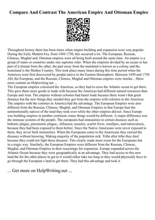 Compare And Contrast The American Empire And Ottoman Empire
Throughout history there has been times when empire building and expansion were very popular.
During the Early Modern Era, from 1450 1750, this occurred a lot. The European, Russian,
Chinese, Mughal and, Ottoman empires were all being built around the same time. An empire is a
group of states or countries under one supreme ruler. When the empireis divided by an ocean or has
part of it distant from the other, the part away from the mainland is known as a colony and the
homeland is the Mother Country. This took place many times during this time period when the
Americas were first discovered by people native to the Eastern Hemisphere. Between 1450 and 1750
AD, the European, and the Russian, Chinese, Mughal and Ottoman empires were similar... Show
more content on Helpwriting.net ...
The European empires colonized the Americas, so they had to cross the Atlantic ocean to get there.
This gave them more goods to trade with because the Americas had different natural resources than
Europe and Asia. The empires without colonies had faster trade because there wasn t that great
distance but the new things they needed they got from the empires with colonies in the Americas.
The empires with the colonies in America had the advantage. The European Empires were also
different from the Russian, Chinese, Mughal, and Ottoman Empires in that Europe hurt the
unintentionally natives of the land they took over while the other empires did not. Since Europe
was building empires in another continent, many things would be different. A major difference was
the immune systems of the people. The europeans had immunities to certain diseases such as
bubonic plague, pneumonic plague,, influenza, measles, scarlet fever, smallpox, and tuberculosis,
because they had been exposed to them before. Since the Native Americans were never exposed to
them, they never built immunities. When the Europeans came to the Americans they carried the
diseases without knowing. Making majority of the population sick. Tribe after tribe they died
because they could not fight these diseases. This clearly made more room for the Europeans but
in a tragic way. Similarly, the European Empires were different from the Russian, Chinese,
Mughal, and Ottoman Empires in their reasonings for expansion. Europe expanded across the
Atlantic Ocean because they were geographically at an advantage. They had access to this new
land the for the other places to get to it would either take too long or they would physically have to
go through the European s land to get there. They had this advantage and took it
... Get more on HelpWriting.net ...
 